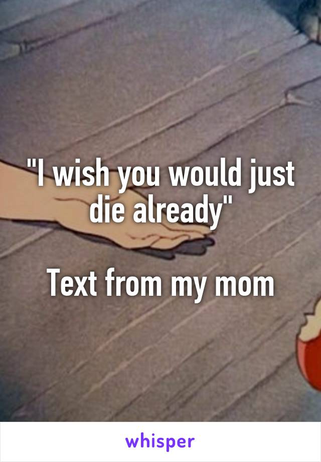 "I wish you would just die already"

Text from my mom