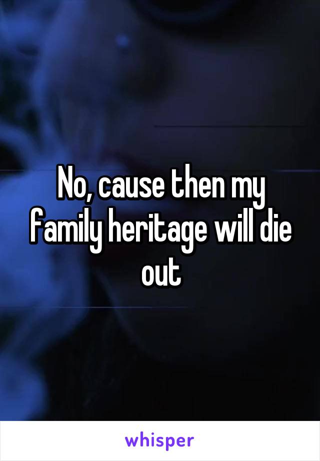 No, cause then my family heritage will die out