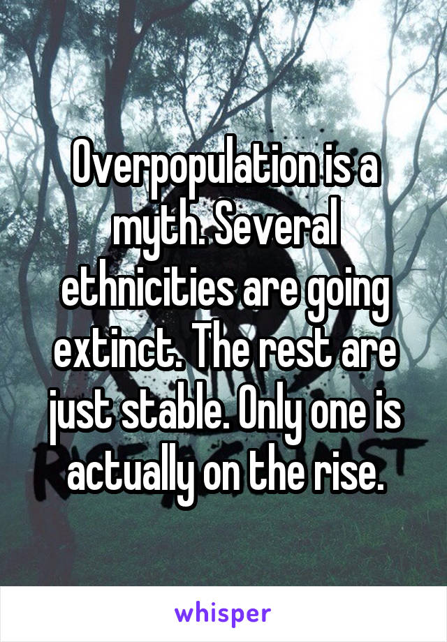 Overpopulation is a myth. Several ethnicities are going extinct. The rest are just stable. Only one is actually on the rise.