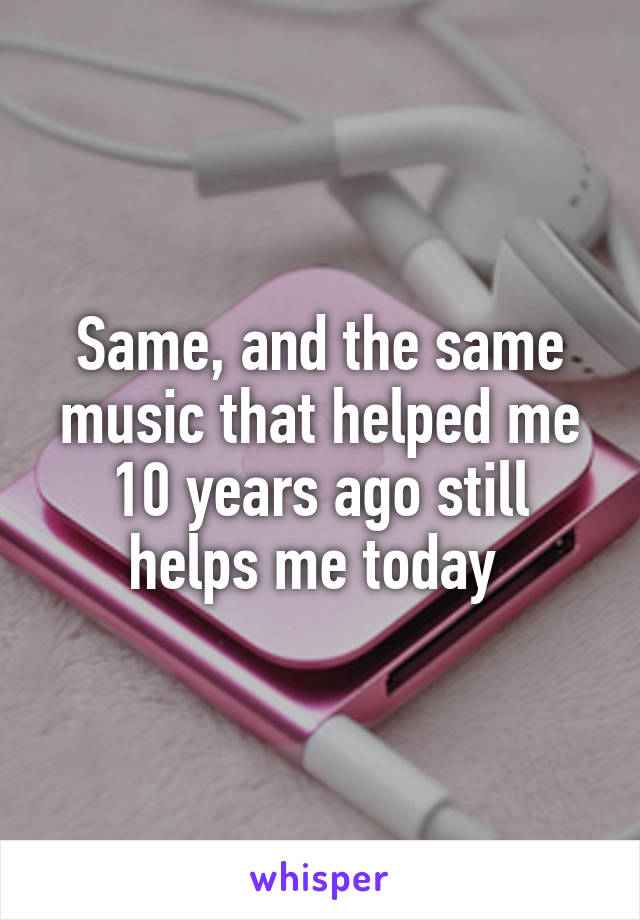 Same, and the same music that helped me 10 years ago still helps me today 