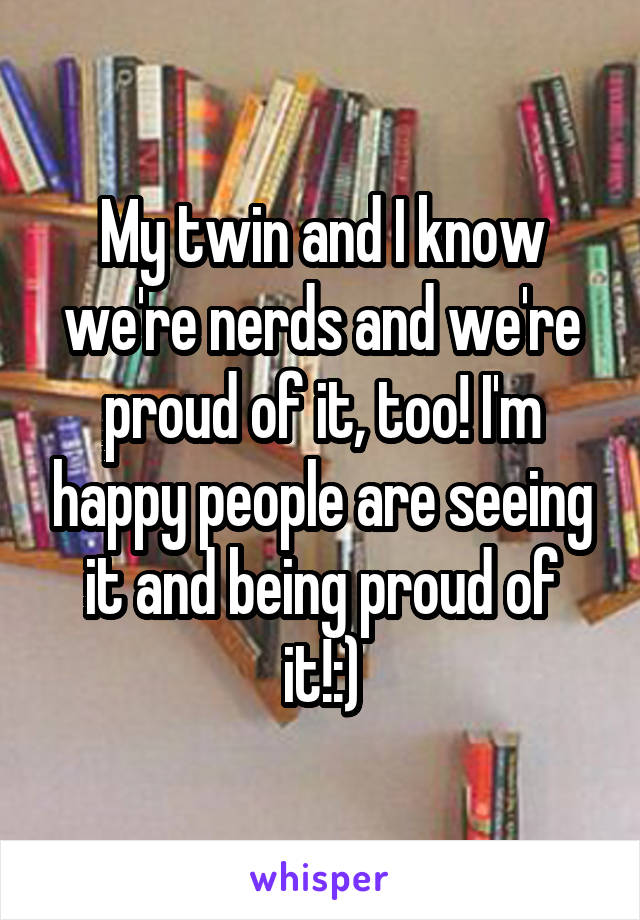 My twin and I know we're nerds and we're proud of it, too! I'm happy people are seeing it and being proud of it!:)