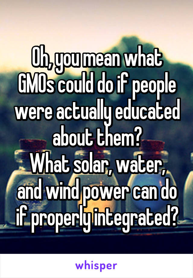 Oh, you mean what GMOs could do if people were actually educated about them?
What solar, water, and wind power can do if properly integrated?