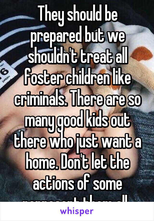 They should be prepared but we shouldn't treat all foster children like criminals. There are so many good kids out there who just want a home. Don't let the actions of some represent them all. 