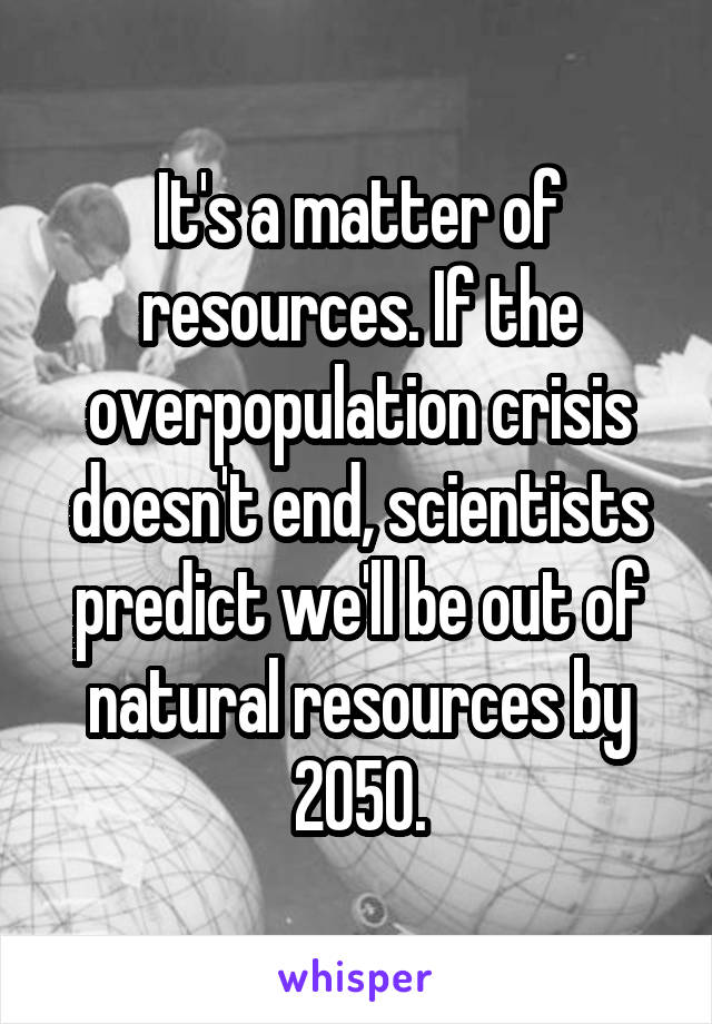 It's a matter of resources. If the overpopulation crisis doesn't end, scientists predict we'll be out of natural resources by 2050.