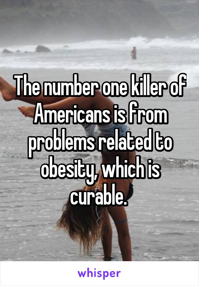 The number one killer of Americans is from problems related to obesity, which is curable. 