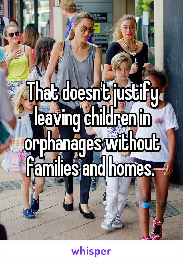 That doesn't justify leaving children in orphanages without families and homes. 