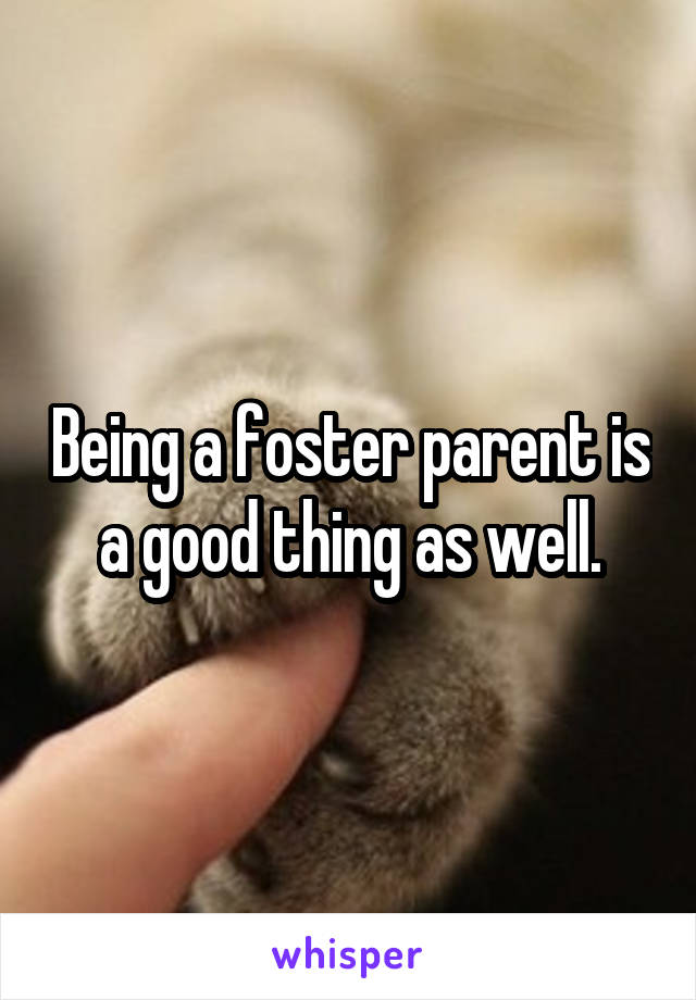 Being a foster parent is a good thing as well.
