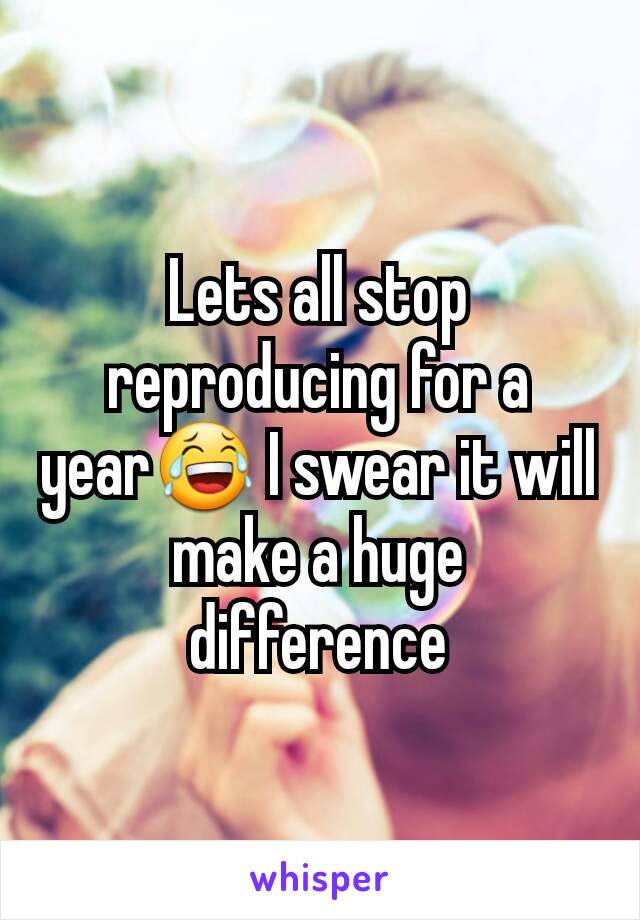 Lets all stop reproducing for a year😂 I swear it will make a huge difference