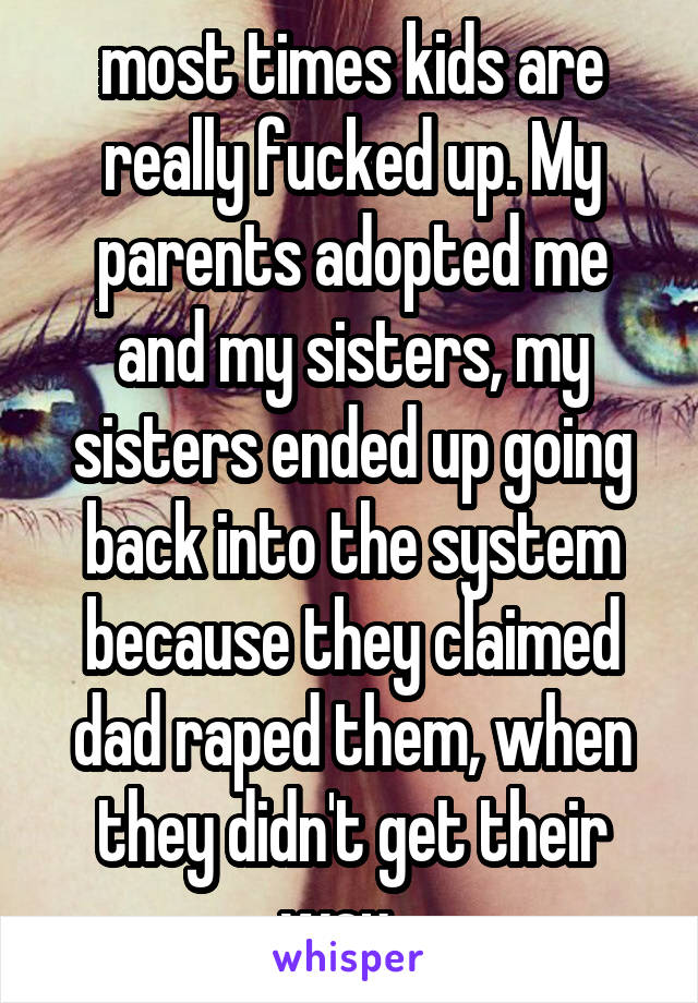 most times kids are really fucked up. My parents adopted me and my sisters, my sisters ended up going back into the system because they claimed dad raped them, when they didn't get their way.. 