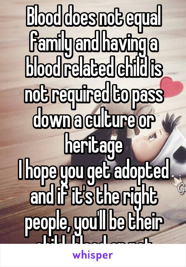 Blood does not equal family and having a blood related child is not required to pass down a culture or heritage
I hope you get adopted and if it's the right people, you'll be their child, blood or not