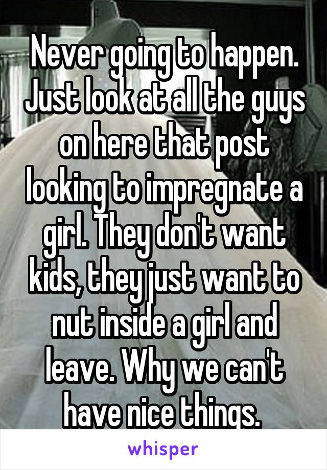 Never going to happen. Just look at all the guys on here that post looking to impregnate a girl. They don't want kids, they just want to nut inside a girl and leave. Why we can't have nice things. 