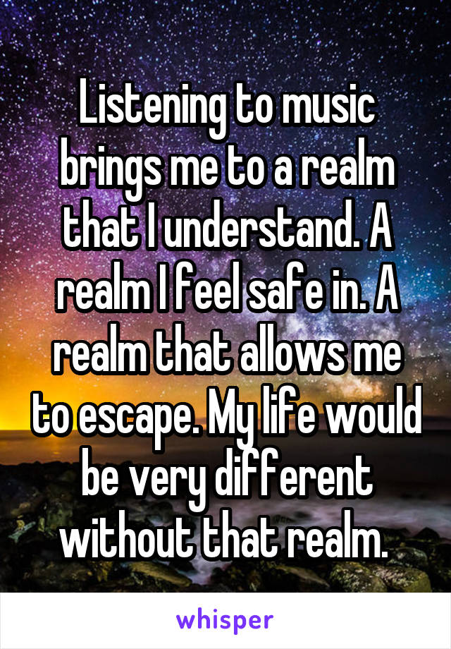 Listening to music brings me to a realm that I understand. A realm I feel safe in. A realm that allows me to escape. My life would be very different without that realm. 