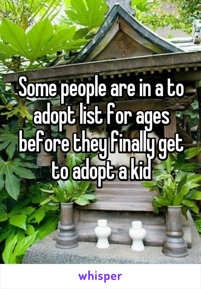 Some people are in a to adopt list for ages before they finally get to adopt a kid
