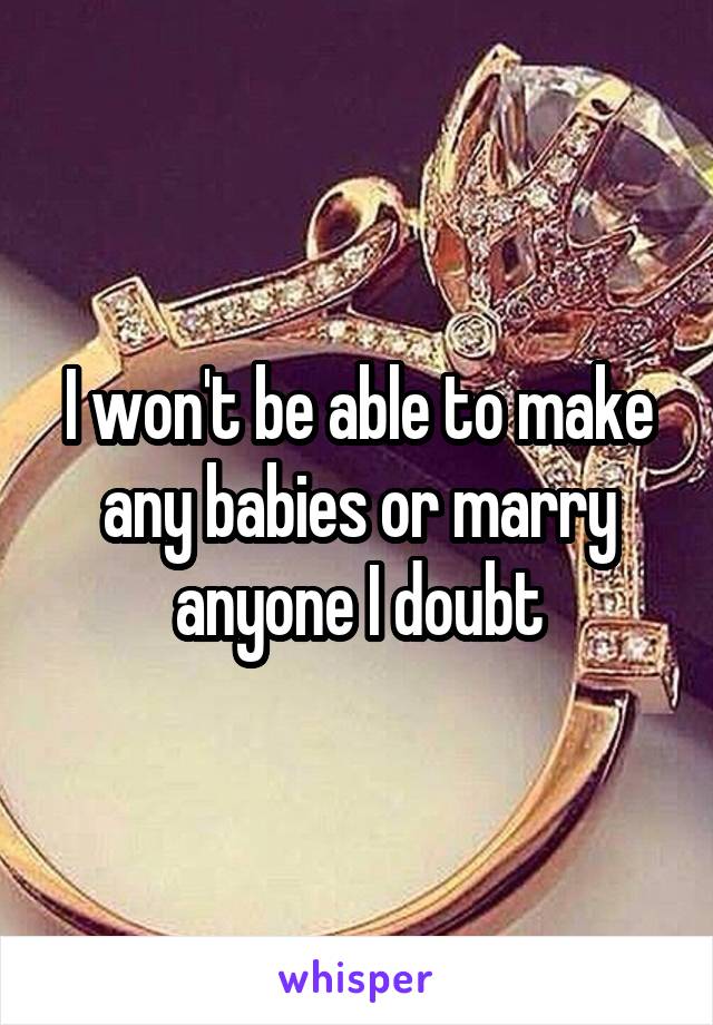 I won't be able to make any babies or marry anyone I doubt