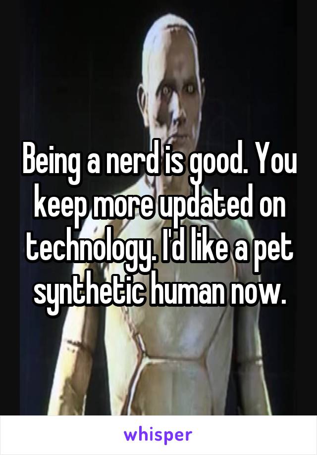 Being a nerd is good. You keep more updated on technology. I'd like a pet synthetic human now.