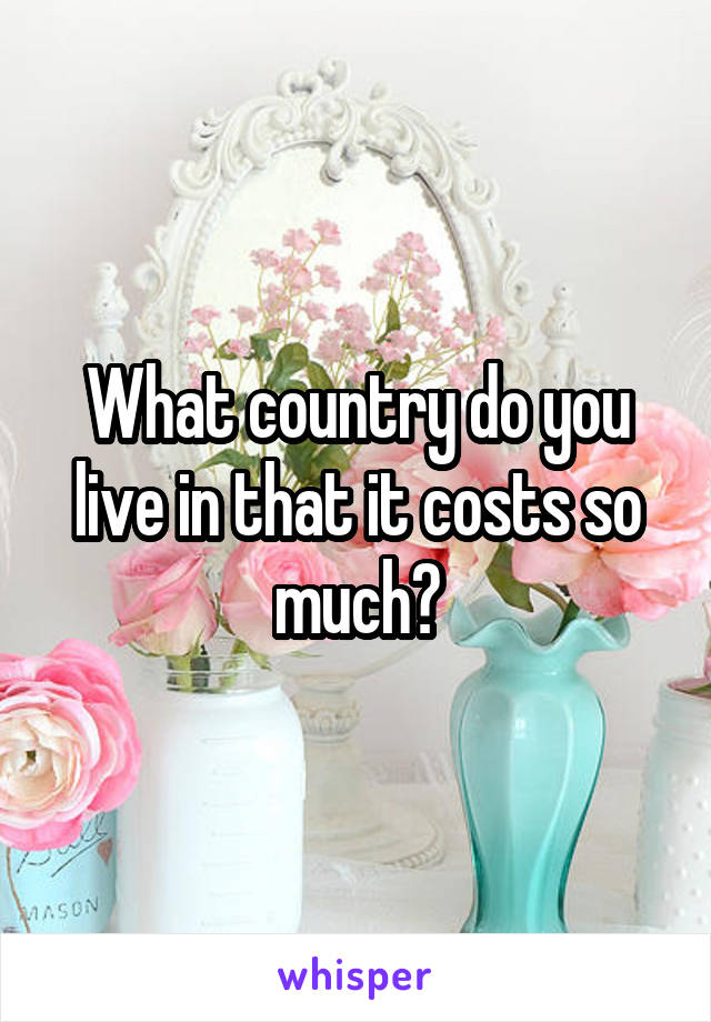 What country do you live in that it costs so much?