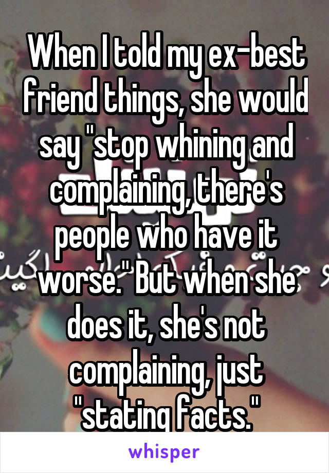 When I told my ex-best friend things, she would say "stop whining and complaining, there's people who have it worse." But when she does it, she's not complaining, just "stating facts."