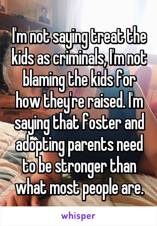 I'm not saying treat the kids as criminals, I'm not blaming the kids for how they're raised. I'm saying that foster and adopting parents need to be stronger than what most people are.