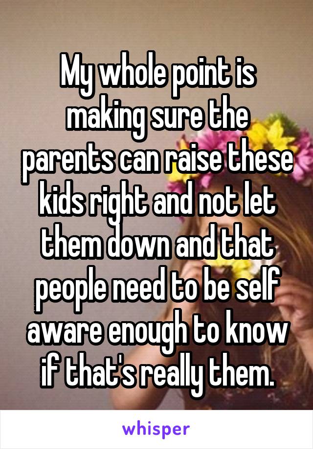 My whole point is making sure the parents can raise these kids right and not let them down and that people need to be self aware enough to know if that's really them.