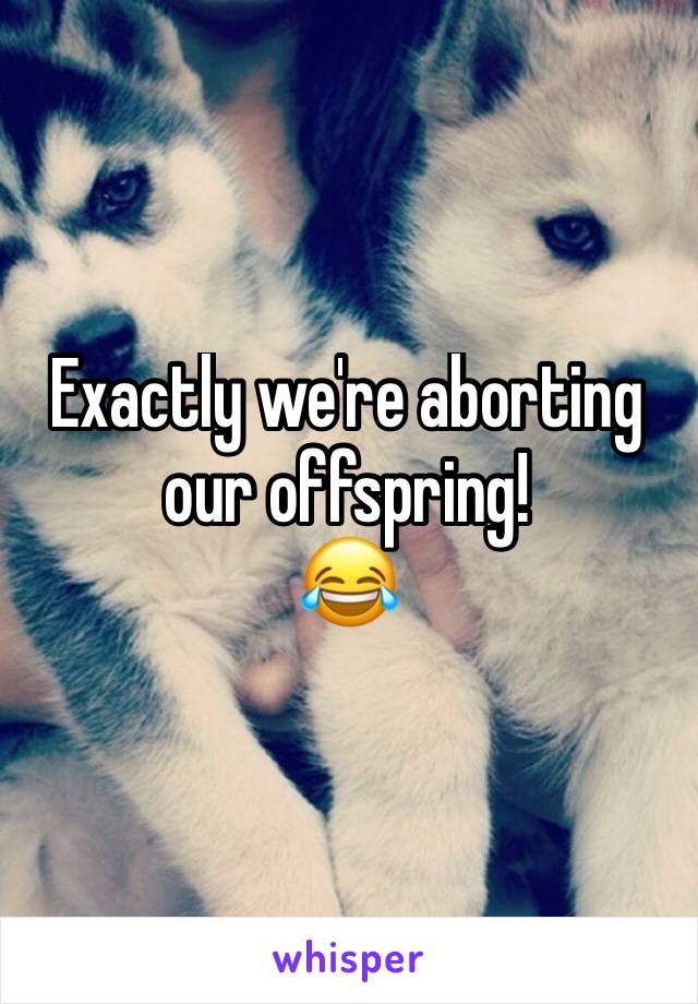 Exactly we're aborting our offspring! 
😂