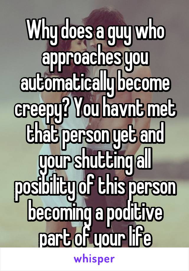 Why does a guy who approaches you automatically become creepy? You havnt met that person yet and your shutting all posibility of this person becoming a poditive part of your life