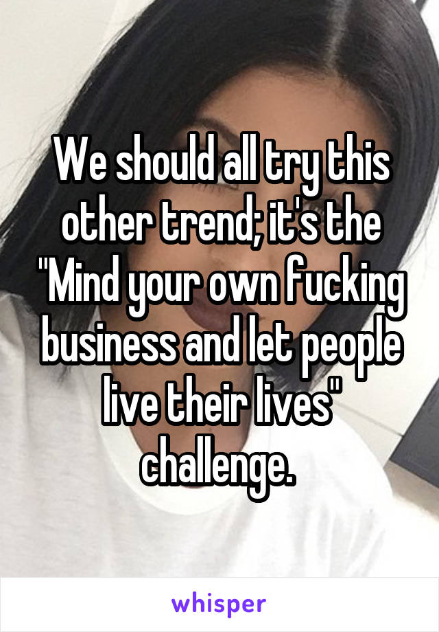 We should all try this other trend; it's the "Mind your own fucking business and let people live their lives" challenge. 