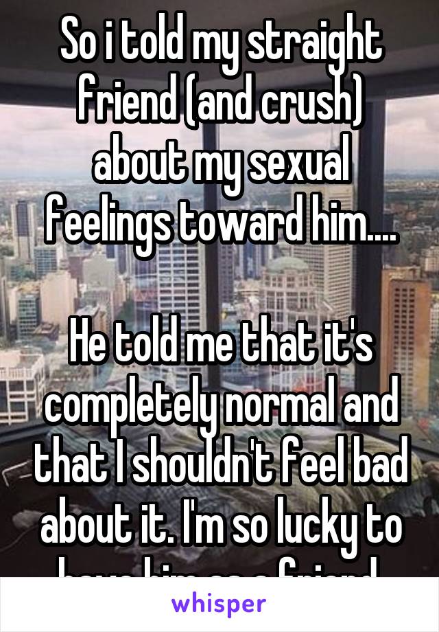 So i told my straight friend (and crush) about my sexual feelings toward him....

He told me that it's completely normal and that I shouldn't feel bad about it. I'm so lucky to have him as a friend.