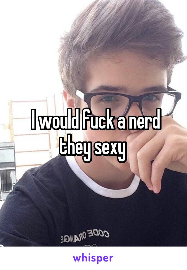  I would fuck a nerd they sexy 