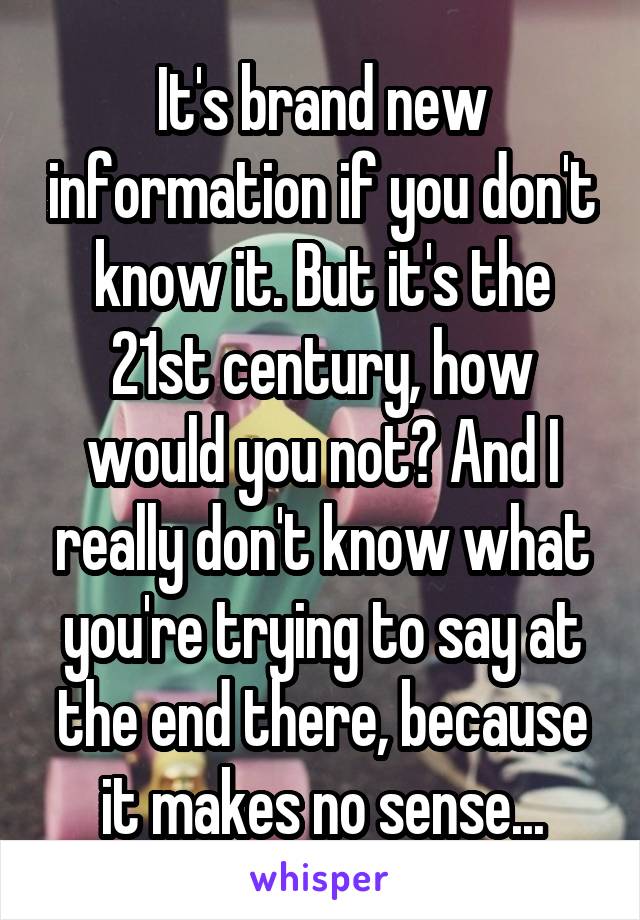 It's brand new information if you don't know it. But it's the 21st century, how would you not? And I really don't know what you're trying to say at the end there, because it makes no sense...