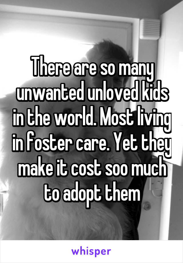 There are so many unwanted unloved kids in the world. Most living in foster care. Yet they make it cost soo much to adopt them