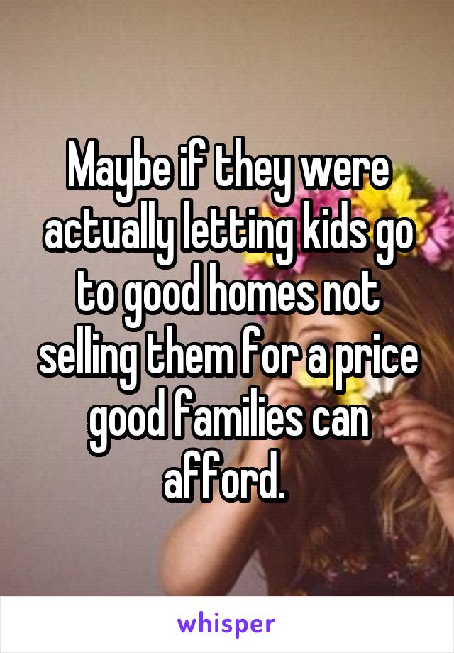 Maybe if they were actually letting kids go to good homes not selling them for a price good families can afford. 