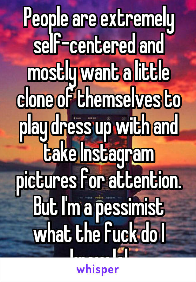 People are extremely self-centered and mostly want a little clone of themselves to play dress up with and take Instagram pictures for attention. But I'm a pessimist what the fuck do I know lol