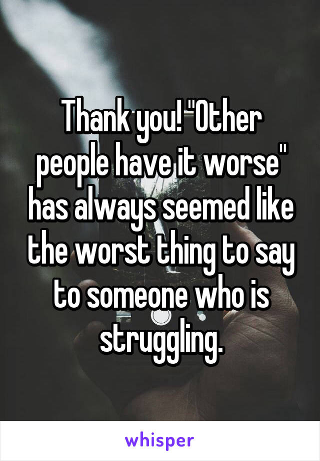 Thank you! "Other people have it worse" has always seemed like the worst thing to say to someone who is struggling.