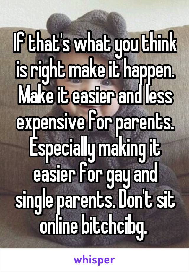 If that's what you think is right make it happen. Make it easier and less expensive for parents. Especially making it easier for gay and single parents. Don't sit online bitchcibg. 