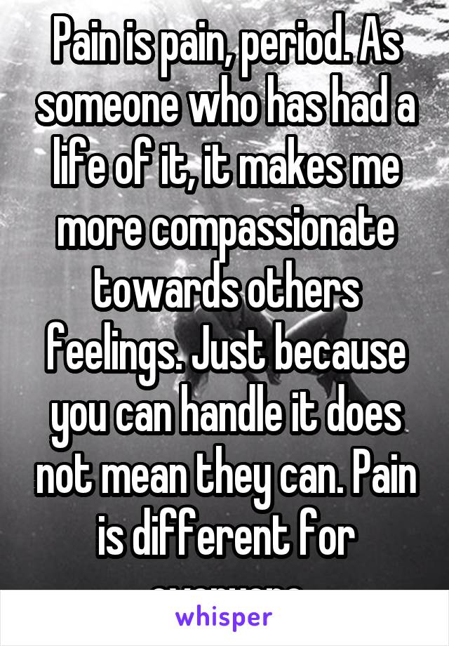 Pain is pain, period. As someone who has had a life of it, it makes me more compassionate towards others feelings. Just because you can handle it does not mean they can. Pain is different for everyone