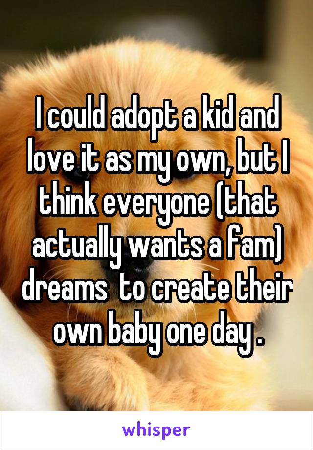 I could adopt a kid and love it as my own, but I think everyone (that actually wants a fam) dreams  to create their own baby one day .