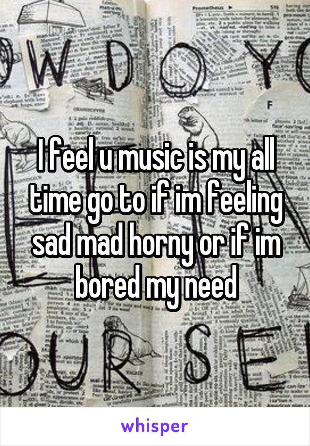 I feel u music is my all time go to if im feeling sad mad horny or if im bored my need