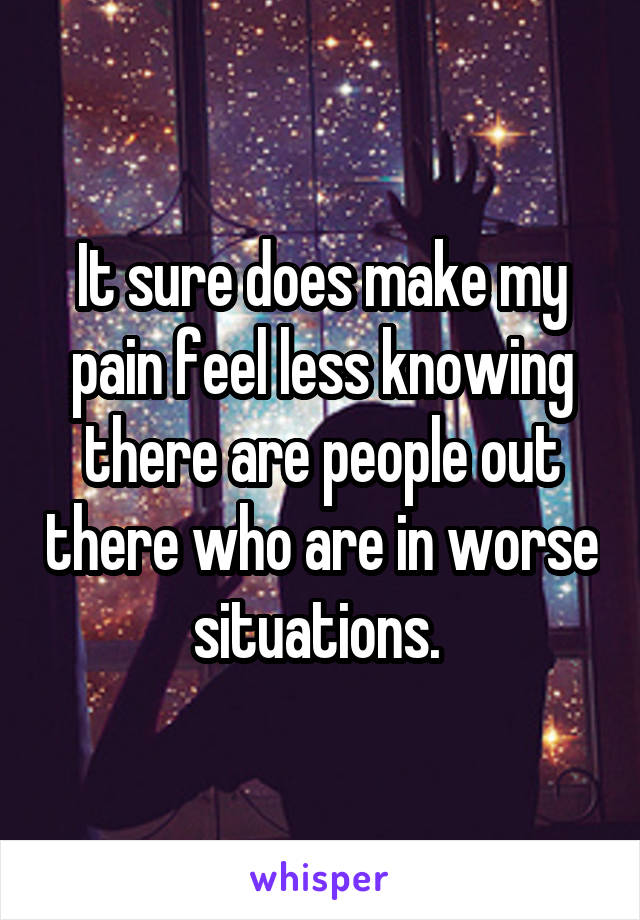 It sure does make my pain feel less knowing there are people out there who are in worse situations. 
