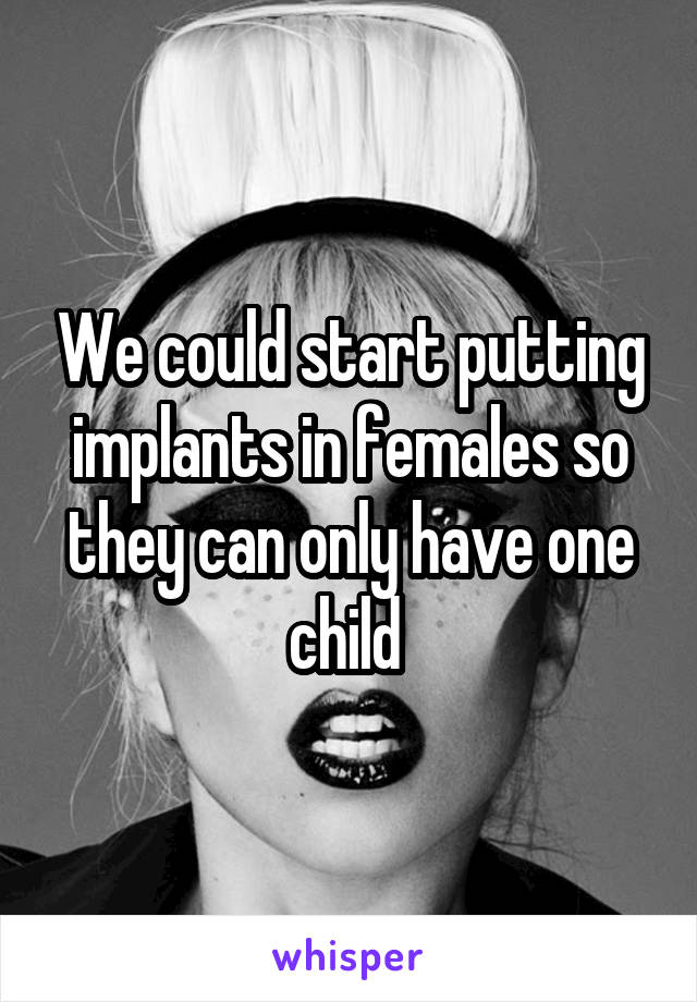 We could start putting implants in females so they can only have one child 