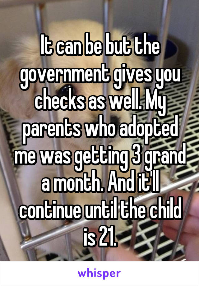 It can be but the government gives you checks as well. My parents who adopted me was getting 3 grand a month. And it'll continue until the child is 21.