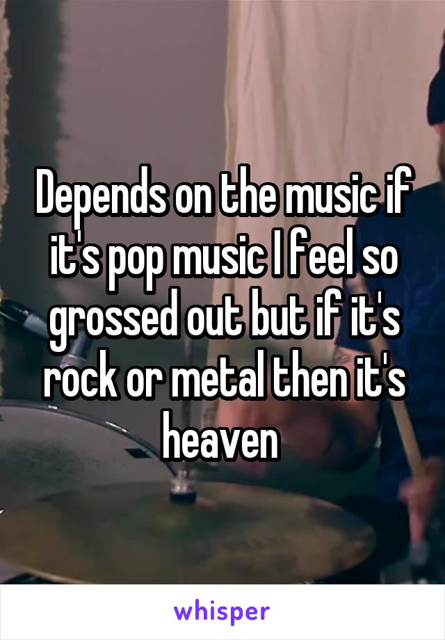Depends on the music if it's pop music I feel so grossed out but if it's rock or metal then it's heaven 