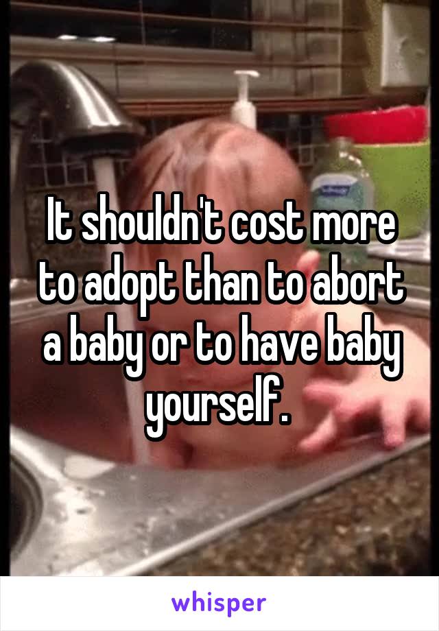 It shouldn't cost more to adopt than to abort a baby or to have baby yourself. 