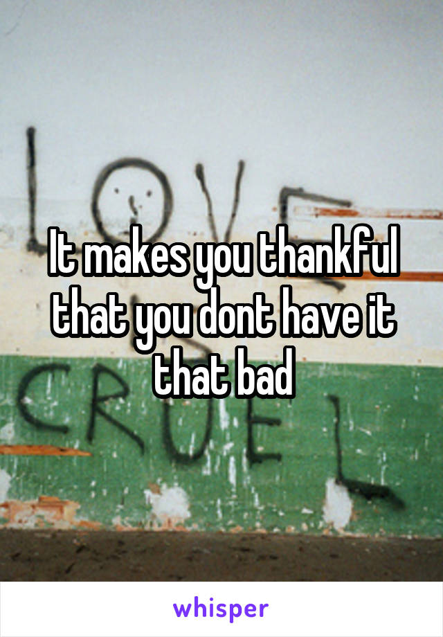 It makes you thankful that you dont have it that bad