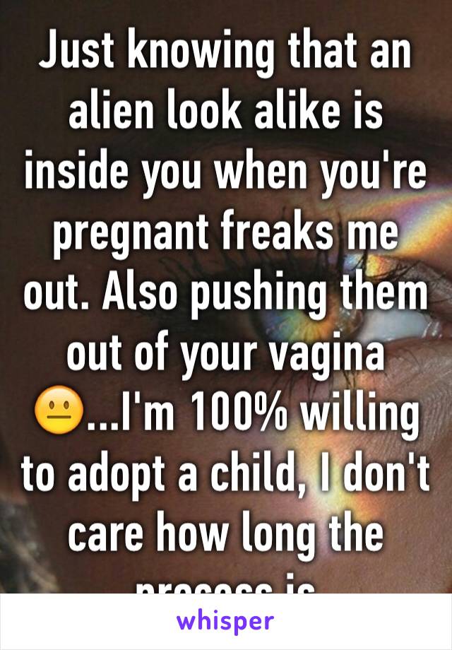 Just knowing that an alien look alike is inside you when you're pregnant freaks me out. Also pushing them out of your vagina😐...I'm 100% willing to adopt a child, I don't care how long the process is