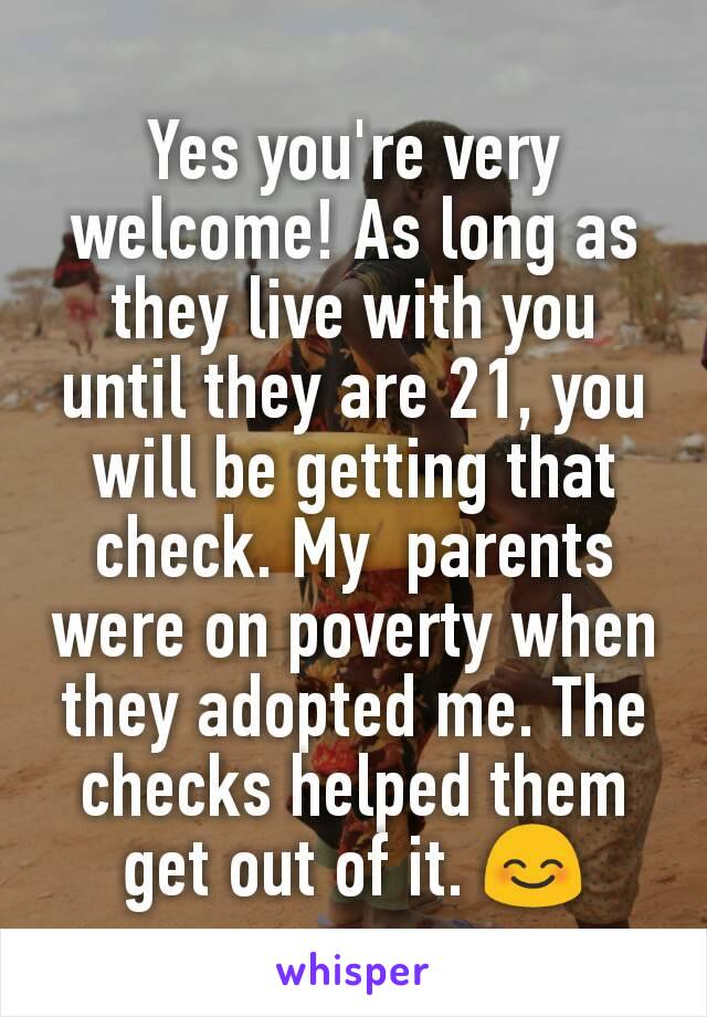 Yes you're very welcome! As long as they live with you until they are 21, you will be getting that check. My  parents were on poverty when they adopted me. The checks helped them get out of it. 😊
