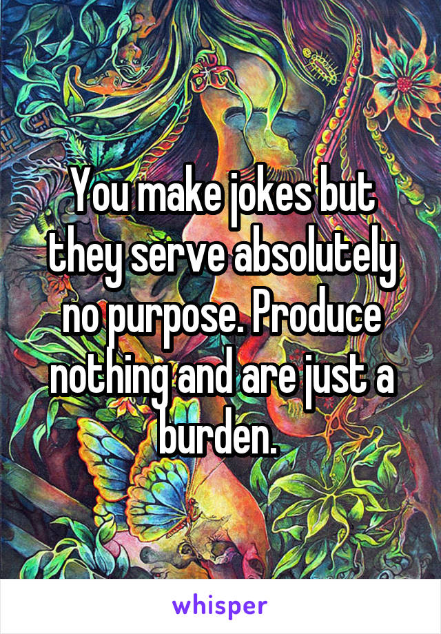 You make jokes but they serve absolutely no purpose. Produce nothing and are just a burden. 