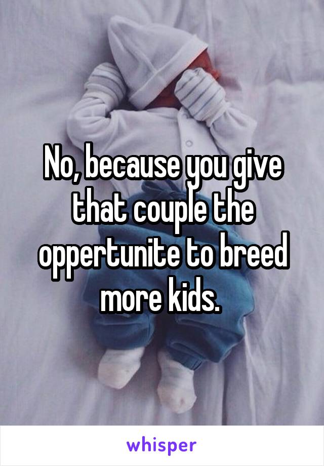 No, because you give that couple the oppertunite to breed more kids. 