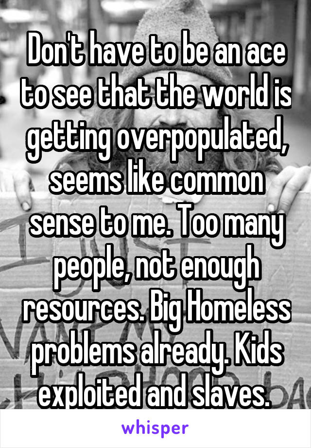 Don't have to be an ace to see that the world is getting overpopulated, seems like common sense to me. Too many people, not enough resources. Big Homeless problems already. Kids exploited and slaves. 