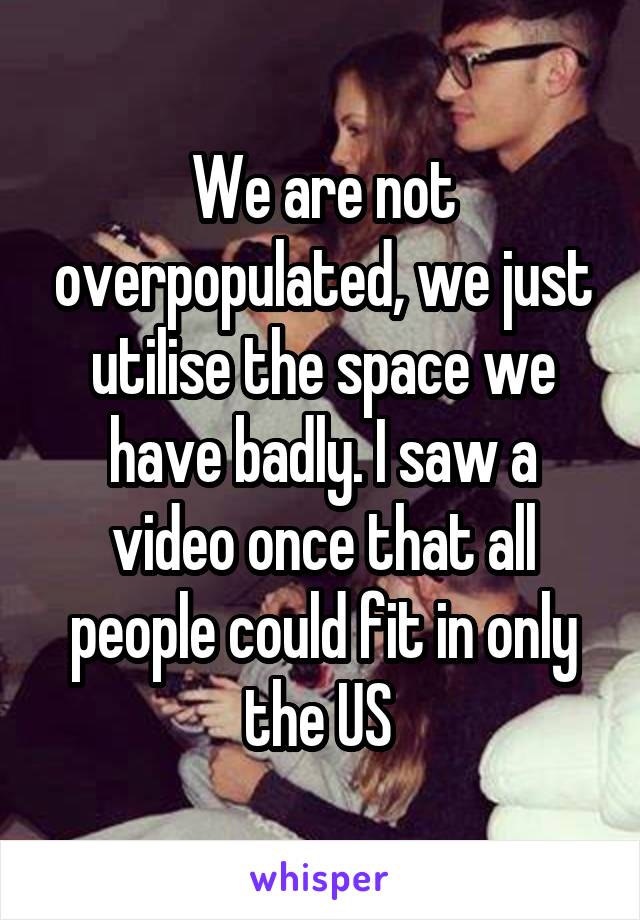 We are not overpopulated, we just utilise the space we have badly. I saw a video once that all people could fit in only the US 