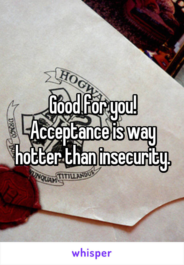 Good for you! Acceptance is way hotter than insecurity.